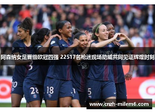 阿森纳女足晋级欧冠四强 22517名枪迷现场助威共同见证辉煌时刻 阿森纳女足晋级欧冠四强 22517名枪迷现场助威共同见证辉煌时刻